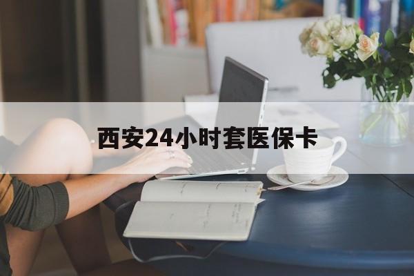 长治西安24小时套医保卡(西安刷医保)