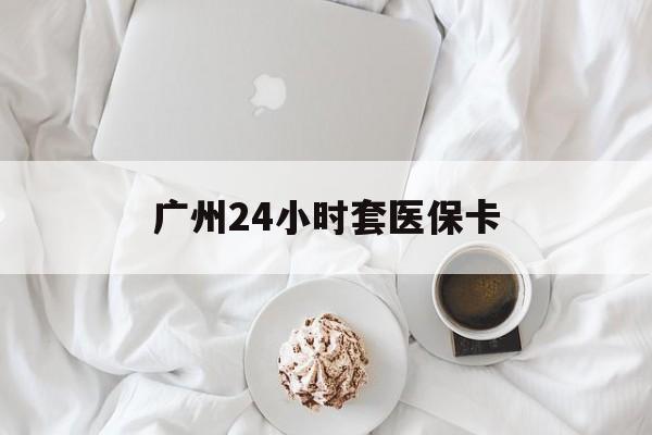长治广州24小时套医保卡(广州哪里有套医保卡地方)