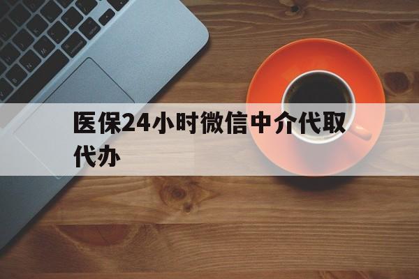 医保24小时微信中介代取代办(医保24小时微信中介代取代办是真的吗)