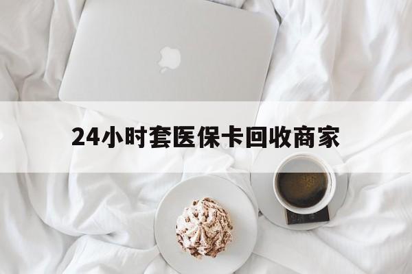 长治24小时套医保卡回收商家(24小时套医保卡回收商家会知道吗)