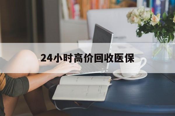 长治24小时高价回收医保(24小时高价回收医保小额)