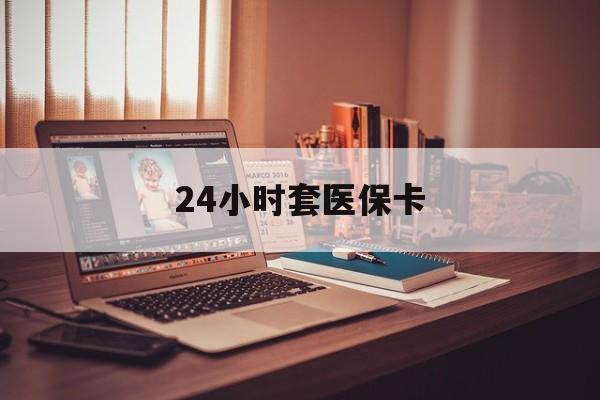 长治24小时套医保卡(24小时套医保卡微信的优势)