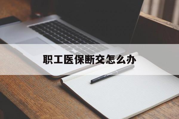 长治职工医保断交怎么办(职工医保断交怎么办能报销吗)