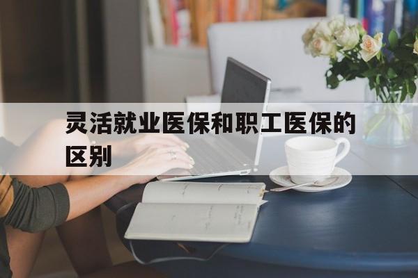 长治灵活就业医保和职工医保的区别(天津灵活就业医保和职工医保的区别)
